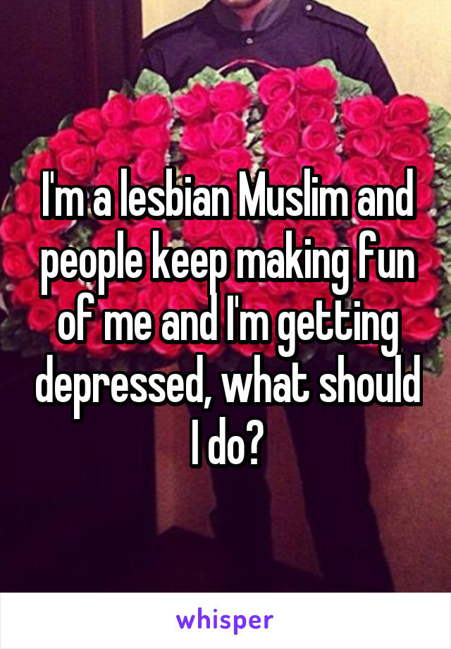 I'm a lesbian Muslim and people keep making fun of me and I'm getting depressed, what should I do?