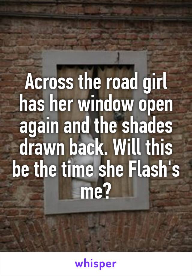 Across the road girl has her window open again and the shades drawn back. Will this be the time she Flash's me?