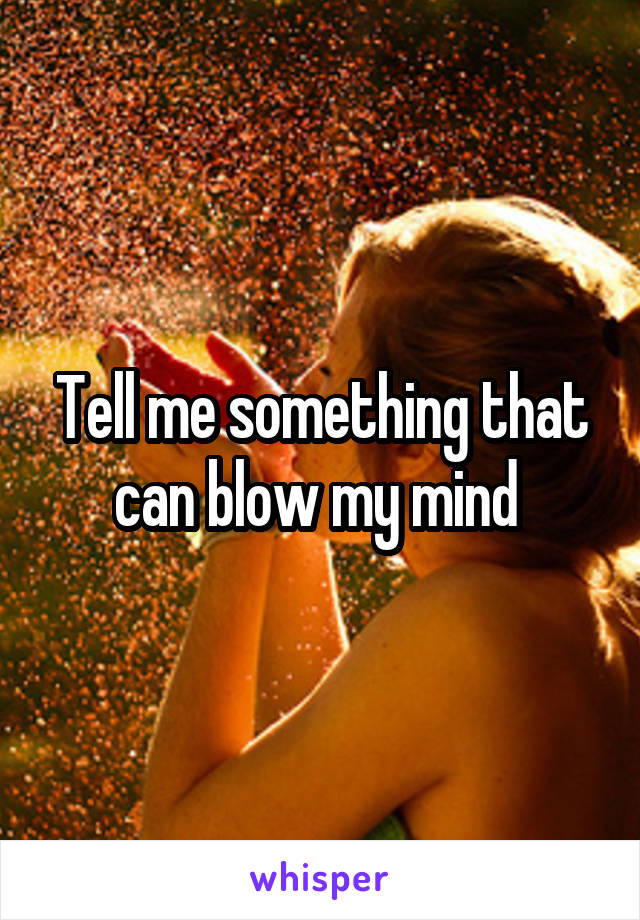 Tell me something that can blow my mind 