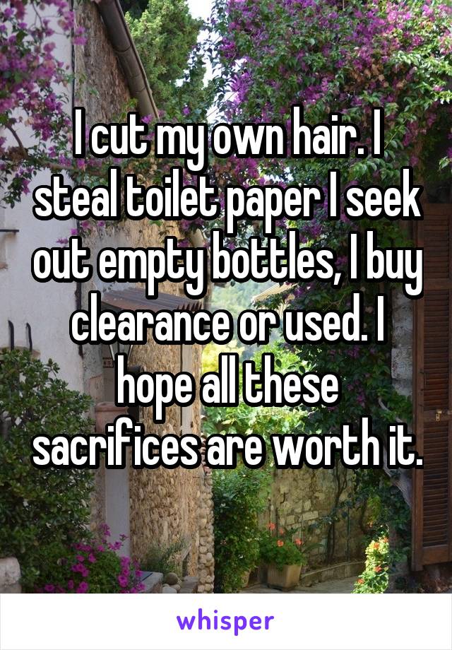 I cut my own hair. I steal toilet paper I seek out empty bottles, I buy clearance or used. I hope all these sacrifices are worth it. 