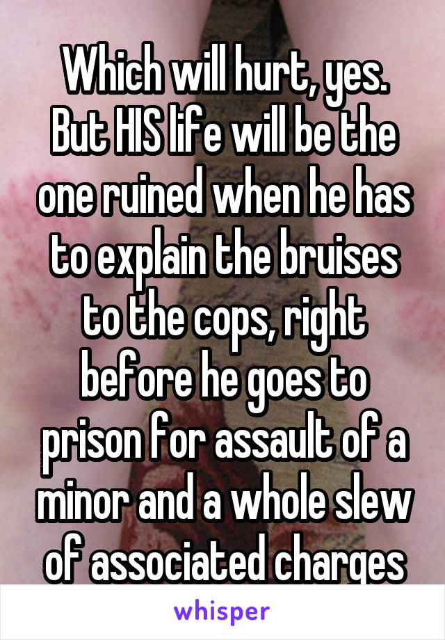 Which will hurt, yes. But HIS life will be the one ruined when he has to explain the bruises to the cops, right before he goes to prison for assault of a minor and a whole slew of associated charges