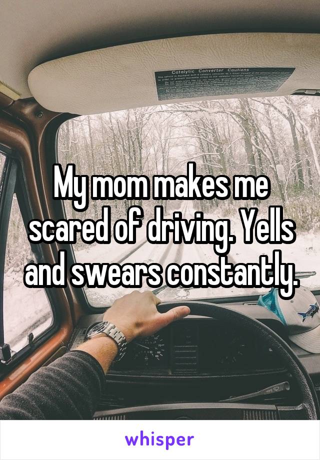 My mom makes me scared of driving. Yells and swears constantly.