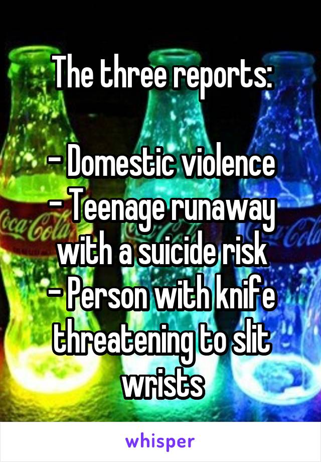 The three reports:

- Domestic violence
- Teenage runaway with a suicide risk
- Person with knife threatening to slit wrists