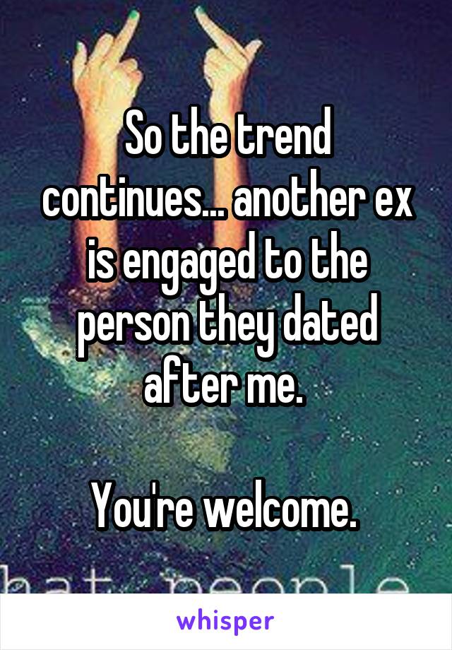 So the trend continues... another ex is engaged to the person they dated after me. 

You're welcome. 