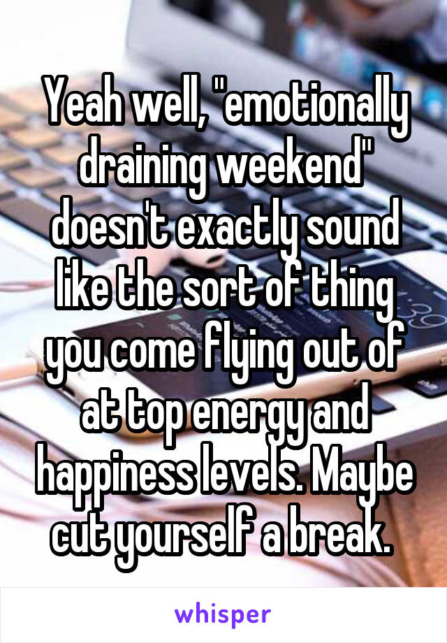 Yeah well, "emotionally draining weekend" doesn't exactly sound like the sort of thing you come flying out of at top energy and happiness levels. Maybe cut yourself a break. 