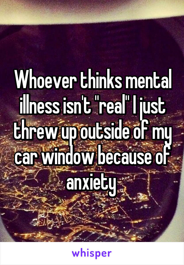 Whoever thinks mental illness isn't "real" I just threw up outside of my car window because of anxiety 