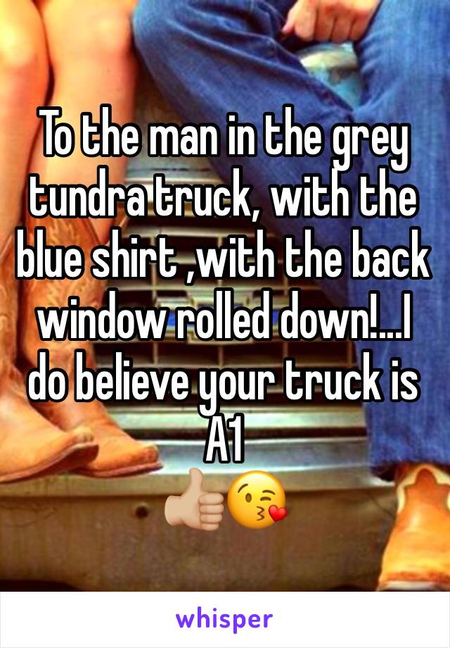 To the man in the grey tundra truck, with the blue shirt ,with the back window rolled down!...I do believe your truck is A1 
👍🏼😘 