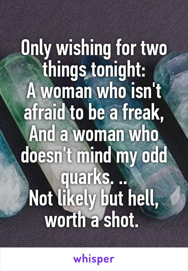 Only wishing for two things tonight:
A woman who isn't afraid to be a freak,
And a woman who doesn't mind my odd quarks. ..
Not likely but hell, worth a shot. 