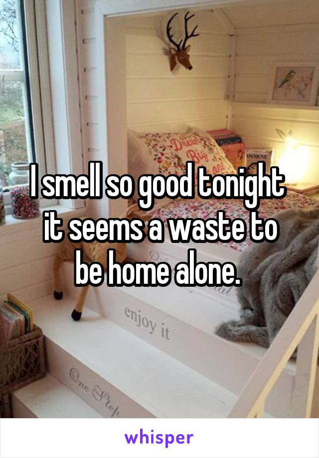 I smell so good tonight 
it seems a waste to be home alone. 