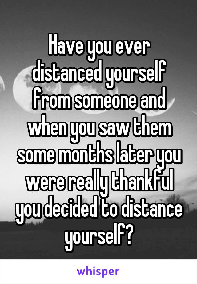 Have you ever distanced yourself from someone and when you saw them some months later you were really thankful you decided to distance yourself?