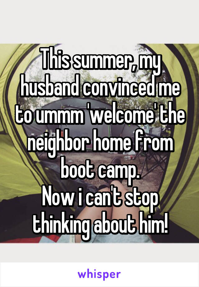 This summer, my husband convinced me to ummm 'welcome' the neighbor home from boot camp.
Now i can't stop thinking about him!