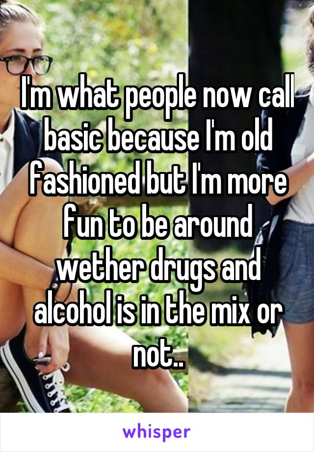 I'm what people now call basic because I'm old fashioned but I'm more fun to be around wether drugs and alcohol is in the mix or not..