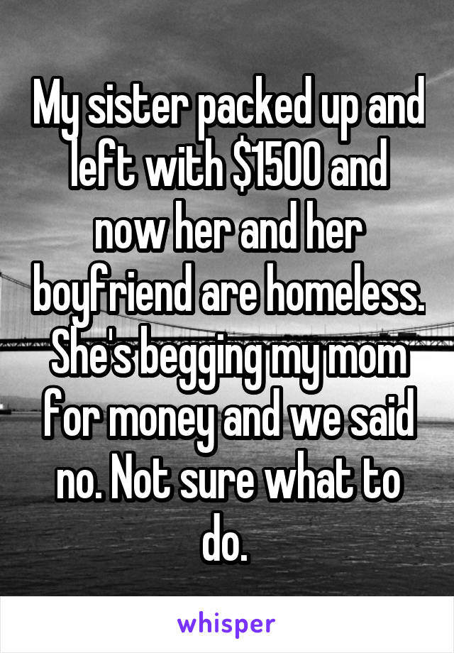 My sister packed up and left with $1500 and now her and her boyfriend are homeless. She's begging my mom for money and we said no. Not sure what to do. 