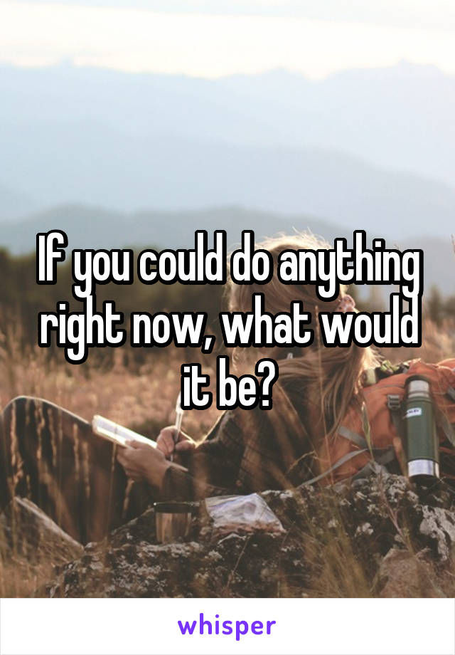 If you could do anything right now, what would it be?