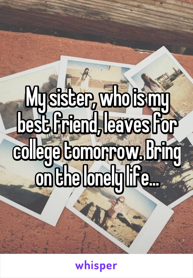 My sister, who is my best friend, leaves for college tomorrow. Bring on the lonely life...