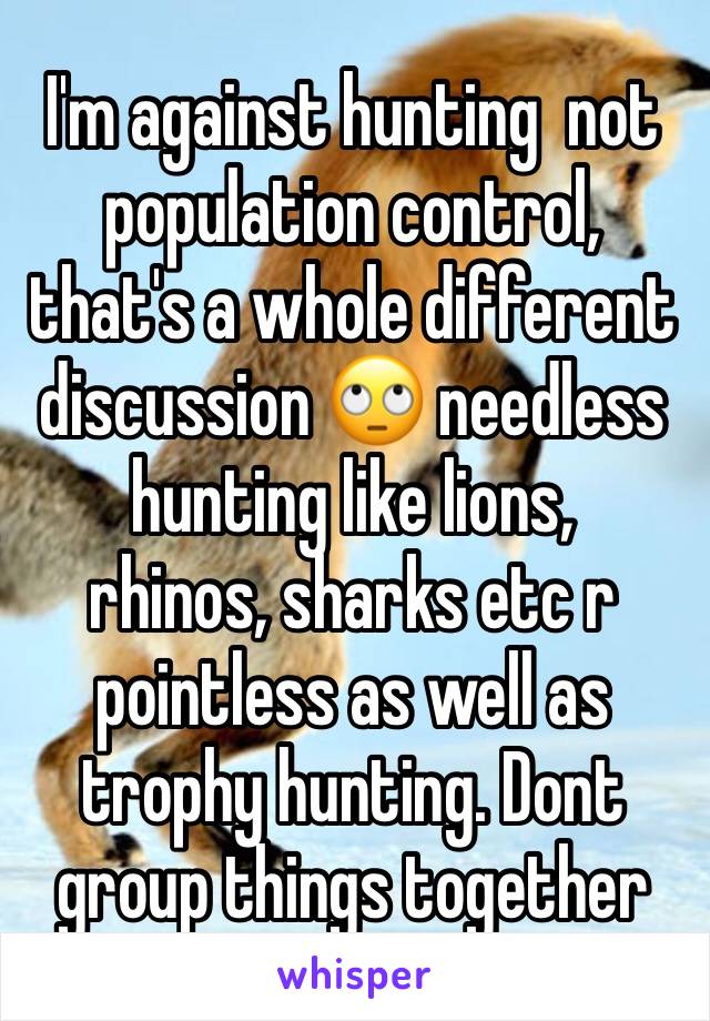 I'm against hunting  not  population control, that's a whole different discussion 🙄 needless hunting like lions, 
rhinos, sharks etc r pointless as well as trophy hunting. Dont group things together 