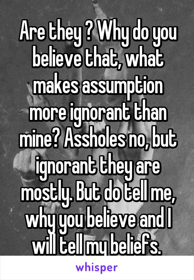 Are they ? Why do you believe that, what makes assumption more ignorant than mine? Assholes no, but ignorant they are mostly. But do tell me, why you believe and I will tell my beliefs. 