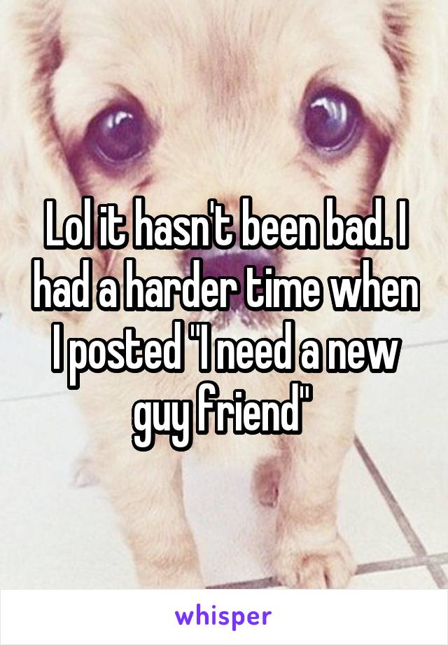 Lol it hasn't been bad. I had a harder time when I posted "I need a new guy friend" 