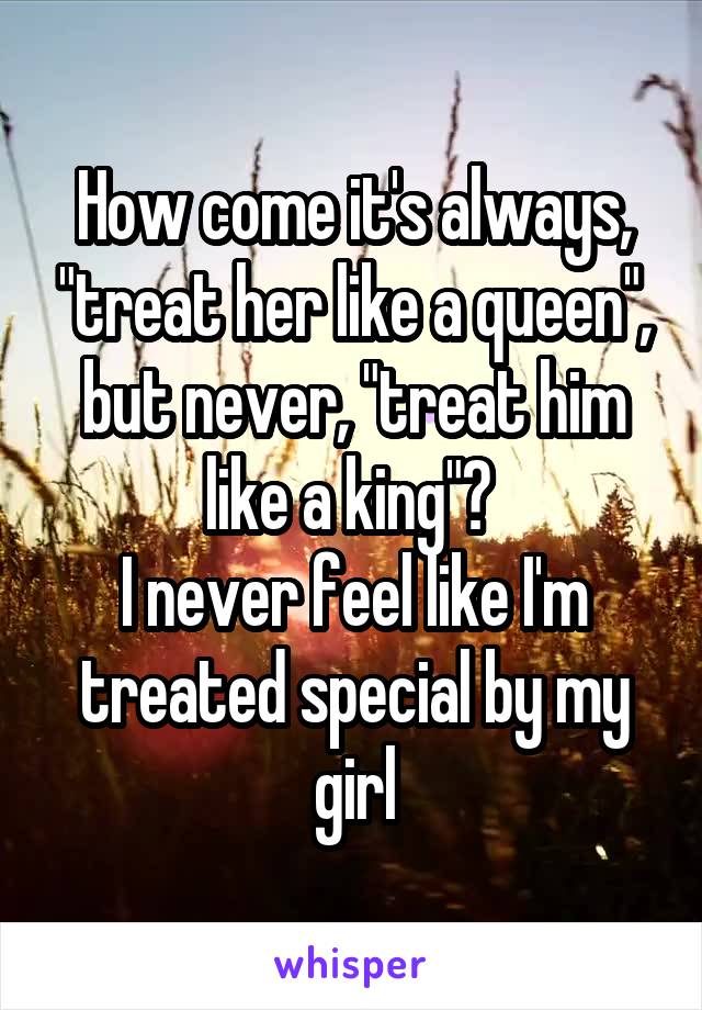 How come it's always, "treat her like a queen", but never, "treat him like a king"? 
I never feel like I'm treated special by my girl