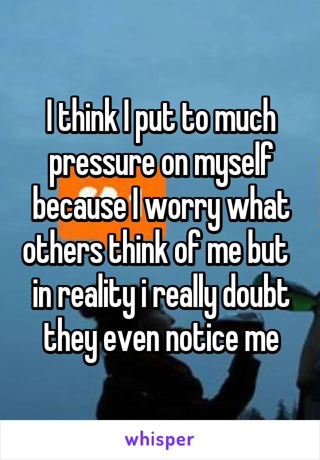 I think I put to much pressure on myself because I worry what others think of me but   in reality i really doubt they even notice me