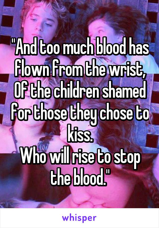 "And too much blood has flown from the wrist,
Of the children shamed for those they chose to kiss.
Who will rise to stop the blood."