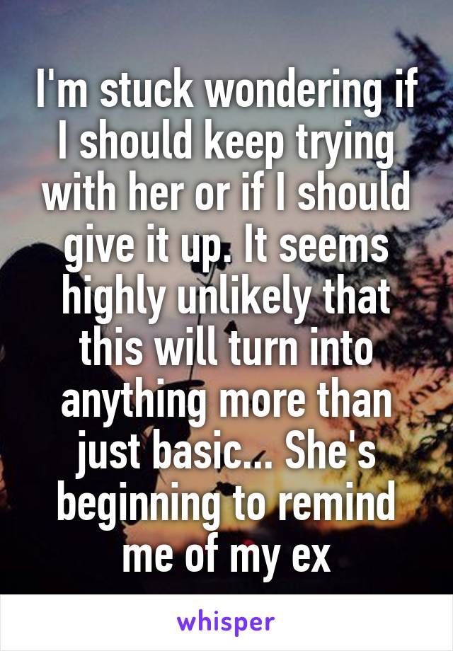 I'm stuck wondering if I should keep trying with her or if I should give it up. It seems highly unlikely that this will turn into anything more than just basic... She's beginning to remind me of my ex