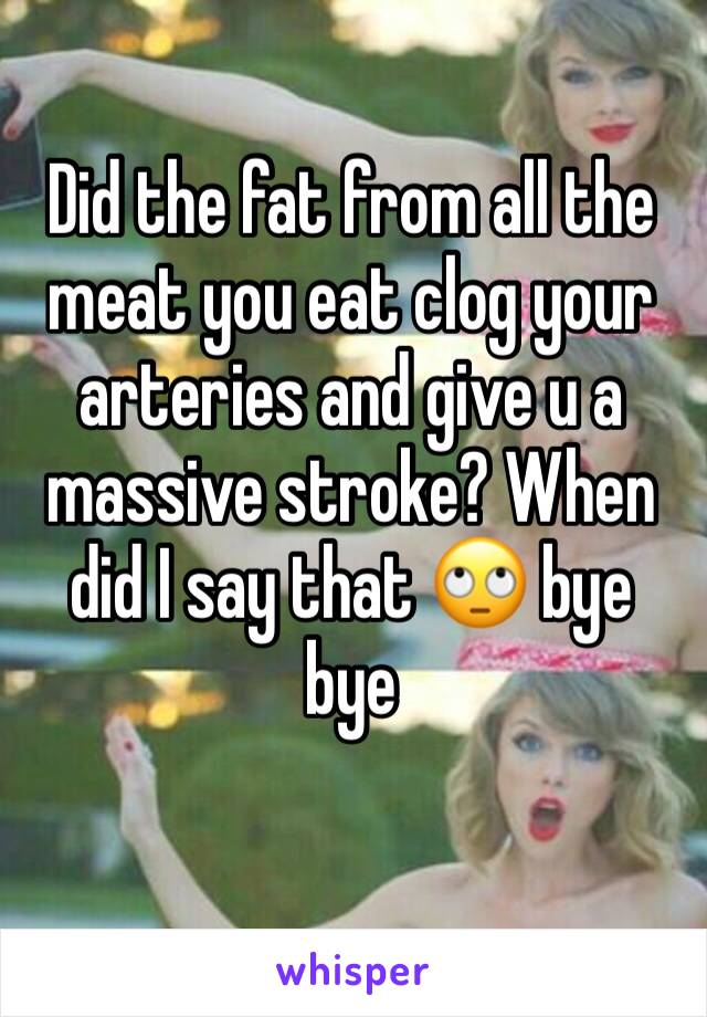 Did the fat from all the meat you eat clog your arteries and give u a massive stroke? When did I say that 🙄 bye bye