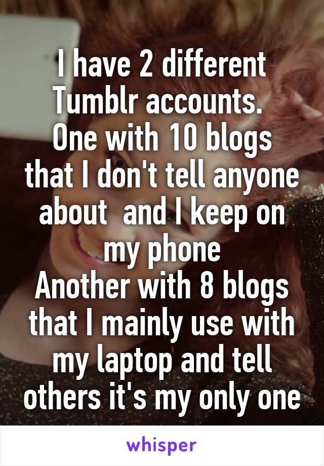 I have 2 different Tumblr accounts. 
One with 10 blogs that I don't tell anyone about  and I keep on my phone
Another with 8 blogs that I mainly use with my laptop and tell others it's my only one