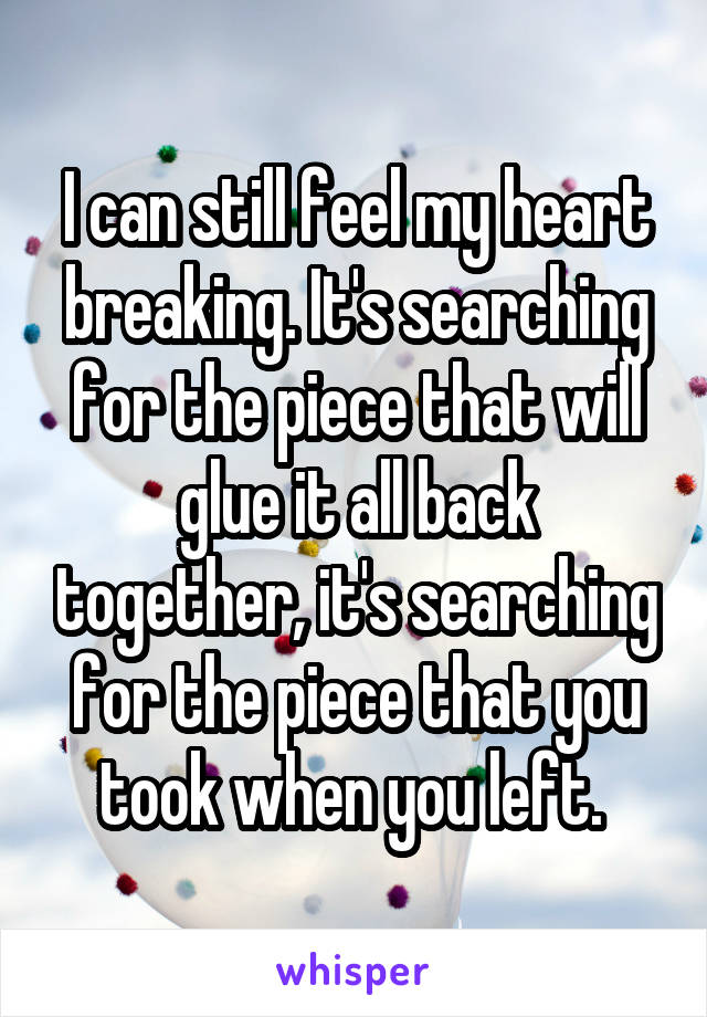 I can still feel my heart breaking. It's searching for the piece that will glue it all back together, it's searching for the piece that you took when you left. 