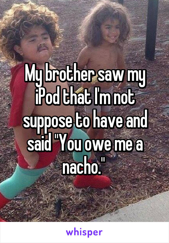 My brother saw my iPod that I'm not suppose to have and said "You owe me a nacho." 