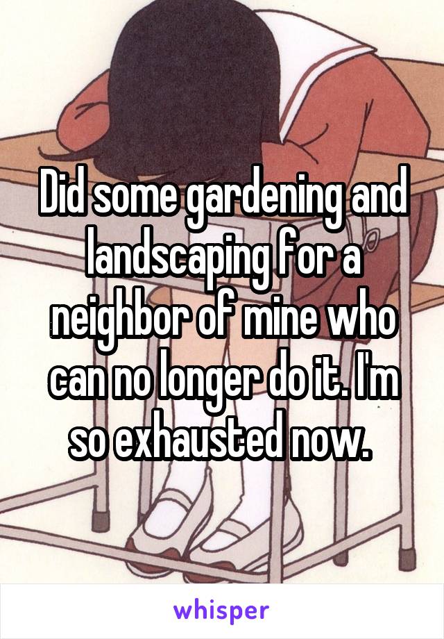 Did some gardening and landscaping for a neighbor of mine who can no longer do it. I'm so exhausted now. 