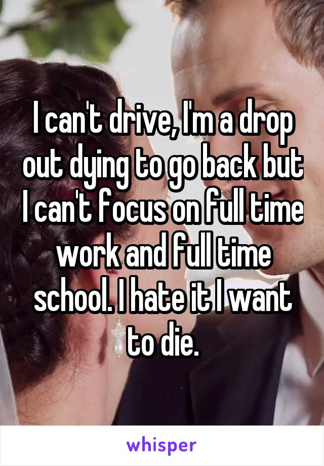 I can't drive, I'm a drop out dying to go back but I can't focus on full time work and full time school. I hate it I want to die.