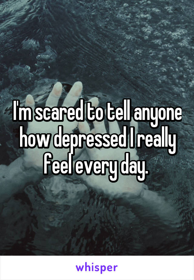 I'm scared to tell anyone how depressed I really feel every day. 