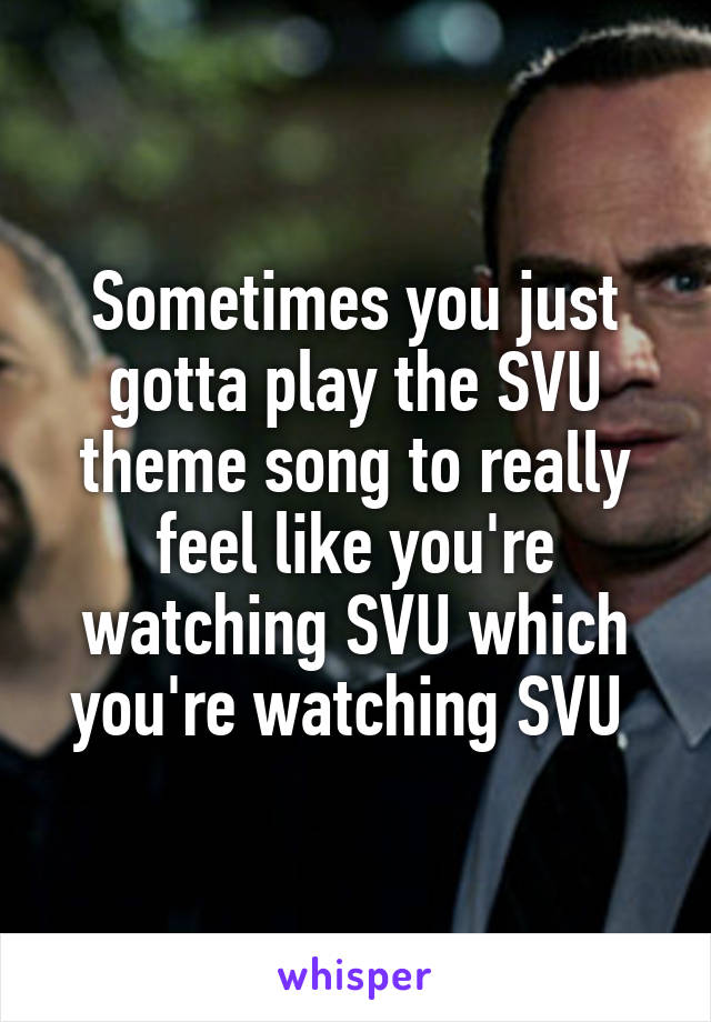 Sometimes you just gotta play the SVU theme song to really feel like you're watching SVU which you're watching SVU 