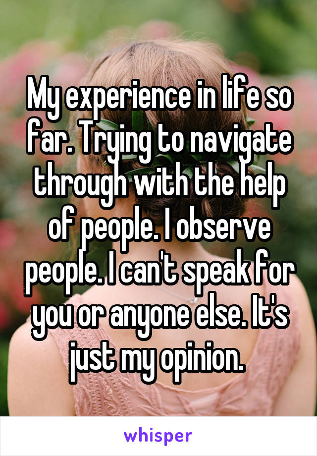 My experience in life so far. Trying to navigate through with the help of people. I observe people. I can't speak for you or anyone else. It's just my opinion. 