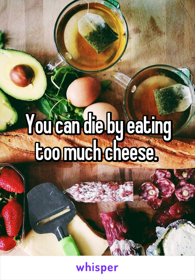 You can die by eating too much cheese. 