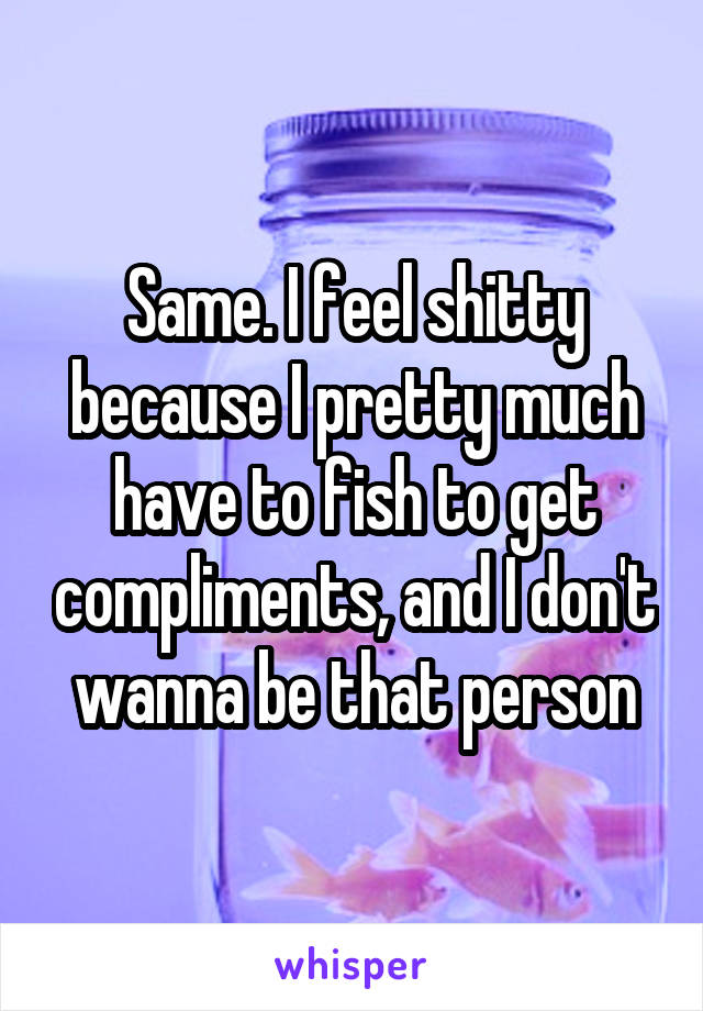 Same. I feel shitty because I pretty much have to fish to get compliments, and I don't wanna be that person