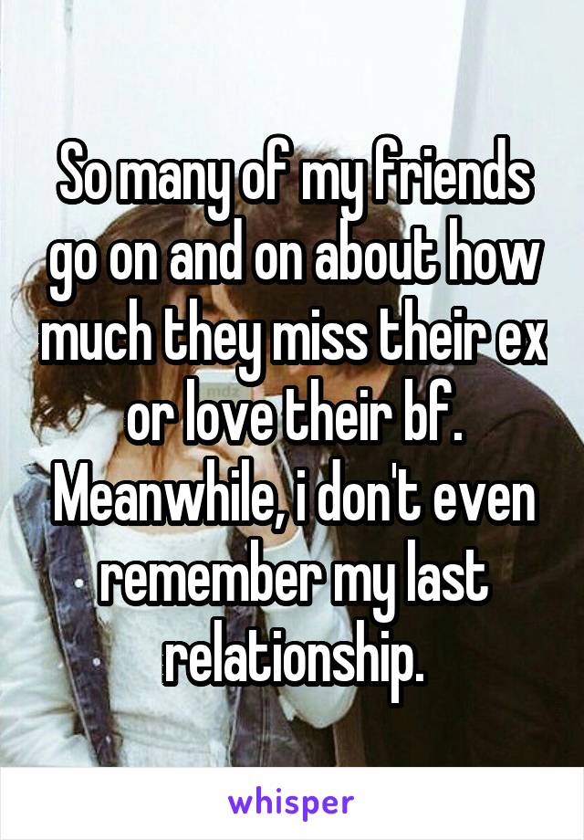 So many of my friends go on and on about how much they miss their ex or love their bf. Meanwhile, i don't even remember my last relationship.