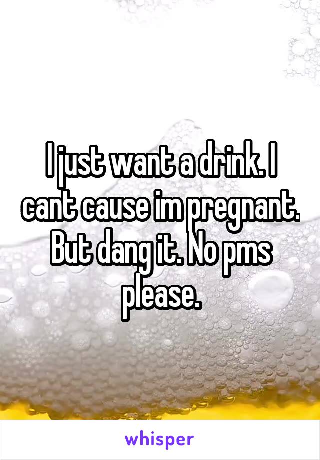 I just want a drink. I cant cause im pregnant. But dang it. No pms please.