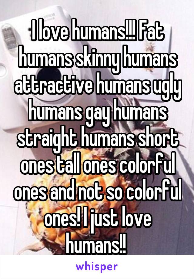 I love humans!!! Fat humans skinny humans attractive humans ugly humans gay humans straight humans short ones tall ones colorful ones and not so colorful ones! I just love humans!! 