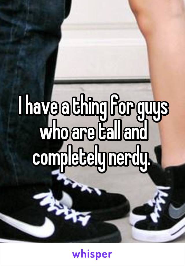 I have a thing for guys who are tall and completely nerdy. 