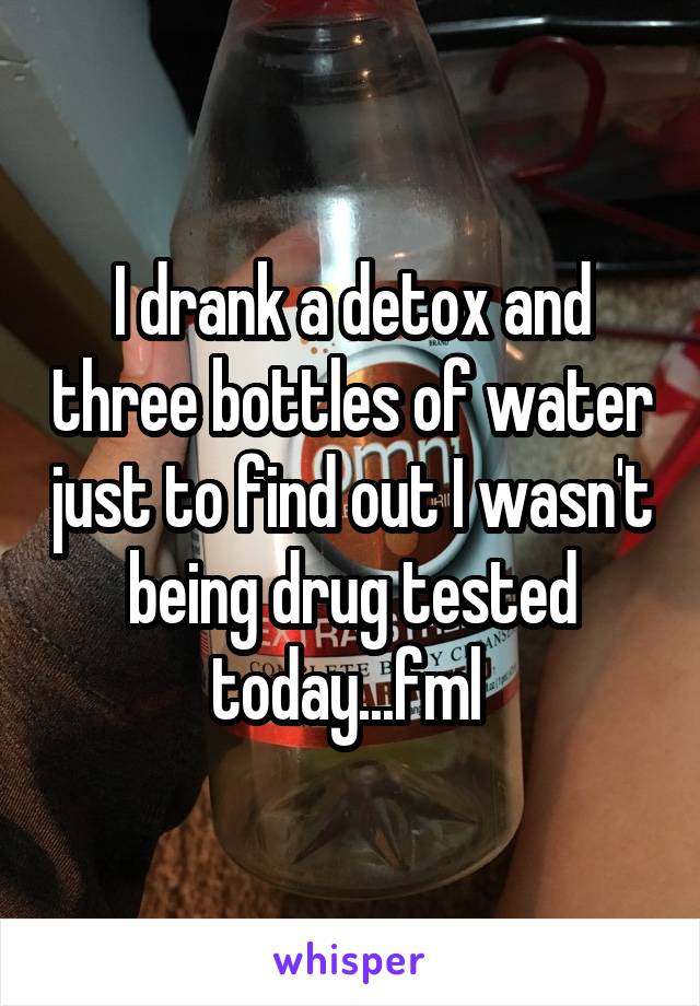 I drank a detox and three bottles of water just to find out I wasn't being drug tested today...fml 