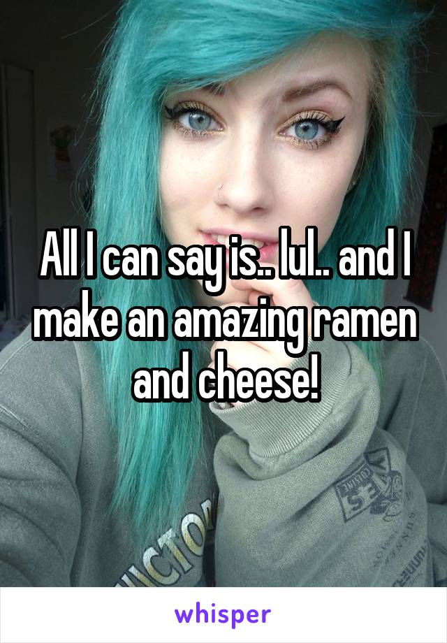 All I can say is.. lul.. and I make an amazing ramen and cheese!