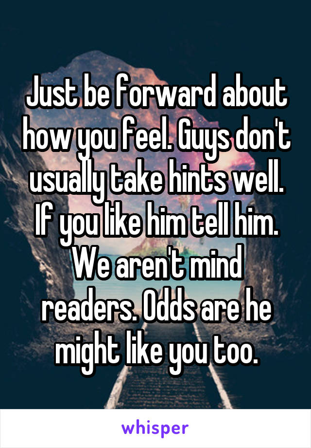 Just be forward about how you feel. Guys don't usually take hints well. If you like him tell him. We aren't mind readers. Odds are he might like you too.