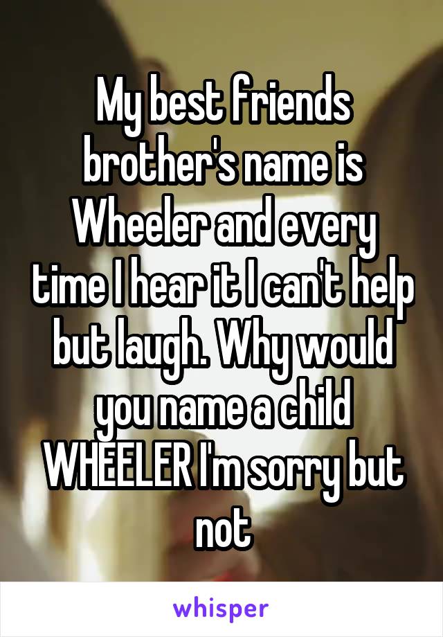 My best friends brother's name is Wheeler and every time I hear it I can't help but laugh. Why would you name a child WHEELER I'm sorry but not