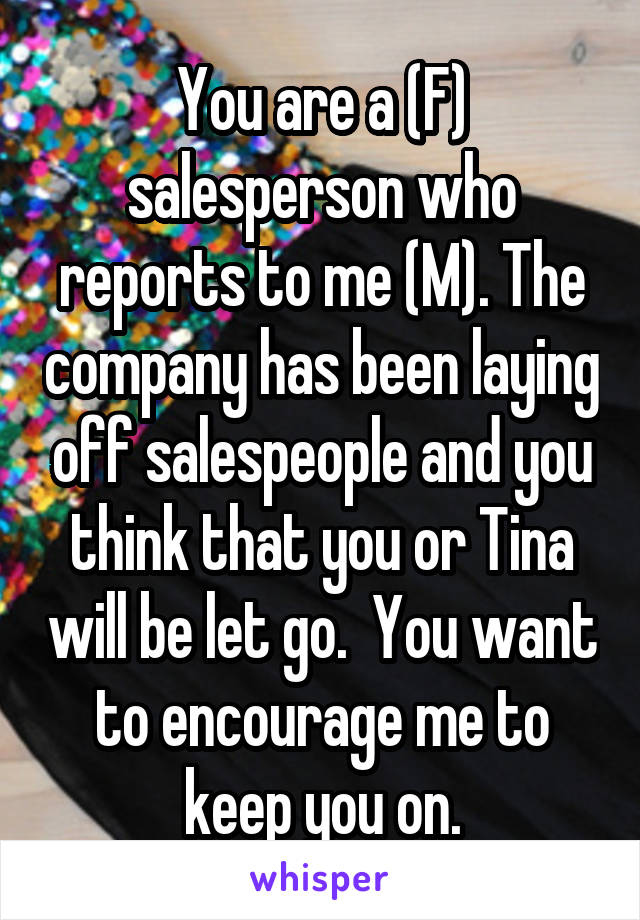 You are a (F) salesperson who reports to me (M). The company has been laying off salespeople and you think that you or Tina will be let go.  You want to encourage me to keep you on.