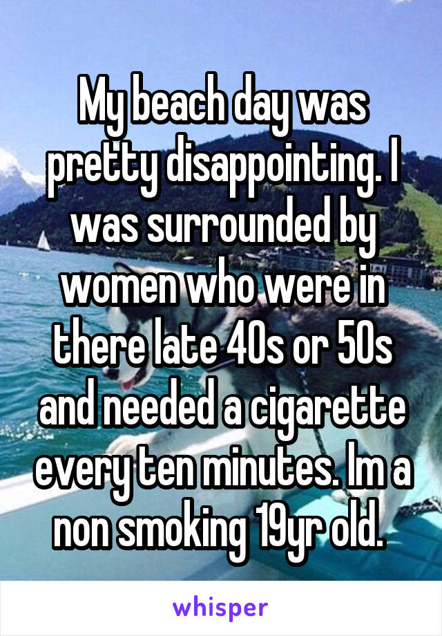 My beach day was pretty disappointing. I was surrounded by women who were in there late 40s or 50s and needed a cigarette every ten minutes. Im a non smoking 19yr old. 