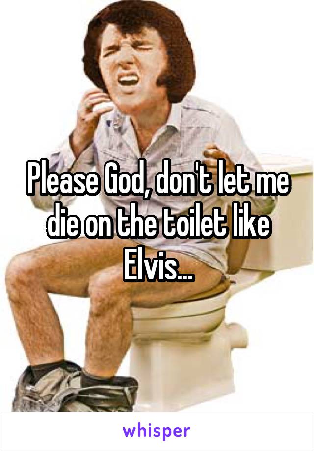 Please God, don't let me die on the toilet like Elvis...