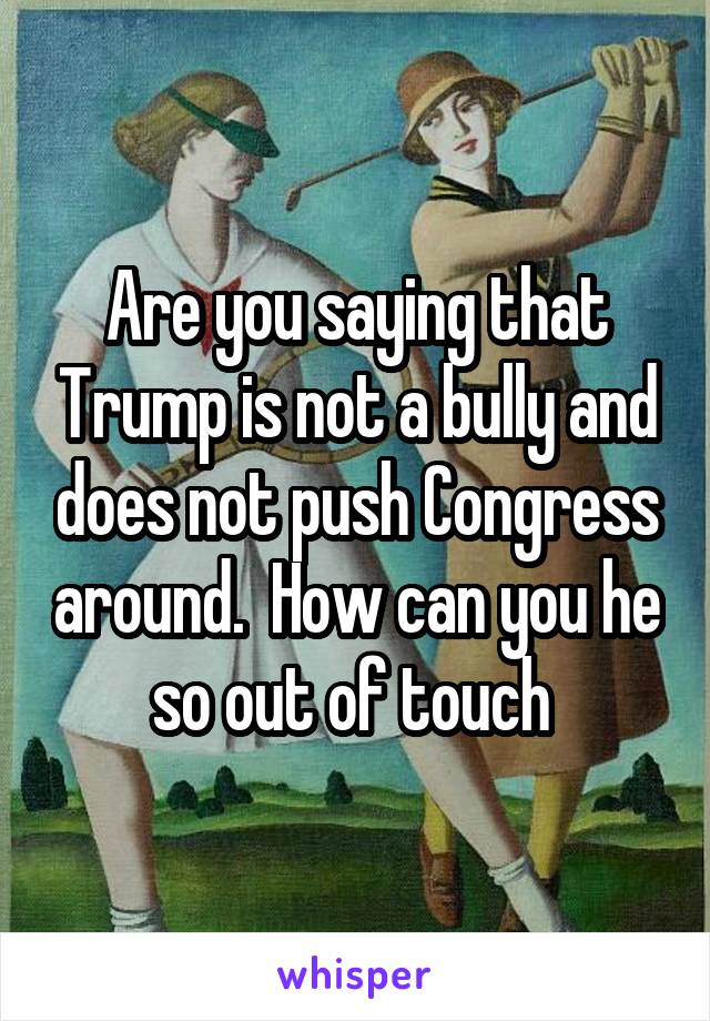 Are you saying that Trump is not a bully and does not push Congress around.  How can you he so out of touch 