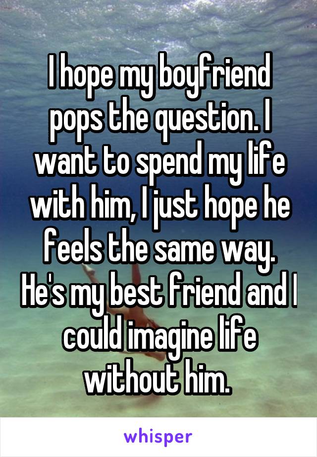 I hope my boyfriend pops the question. I want to spend my life with him, I just hope he feels the same way. He's my best friend and I could imagine life without him. 